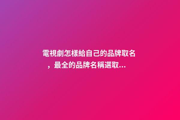 電視劇怎樣給自己的品牌取名，最全的品牌名稱選取方案！